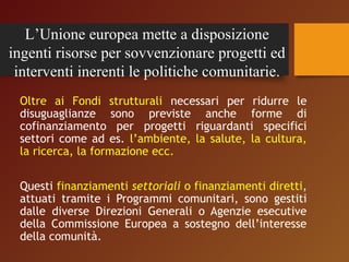 L’Unione europea mette a disposizione 
ingenti risorse per sovvenzionare progetti ed 
interventi inerenti le politiche comunitarie. 
Oltre ai Fondi strutturali necessari per ridurre le 
disuguaglianze sono previste anche forme di 
cofinanziamento per progetti riguardanti specifici 
settori come ad es. l’ambiente, la salute, la cultura, 
la ricerca, la formazione ecc. 
Questi finanziamenti settoriali o finanziamenti diretti, 
attuati tramite i Programmi comunitari, sono gestiti 
dalle diverse Direzioni Generali o Agenzie esecutive 
della Commissione Europea a sostegno dell’interesse 
della comunità. 
 