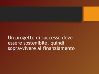 Un progetto di successo deve 
essere sostenibile, quindi 
sopravvivere al finanziamento 
 