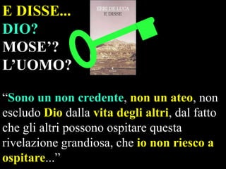 E DISSE...
DIO?
MOSE’?
L’UOMO?
“Sono un non credente, non un ateo, non
escludo Dio dalla vita degli altri, dal fatto
che gli altri possono ospitare questa
rivelazione grandiosa, che io non riesco a
ospitare...”

 