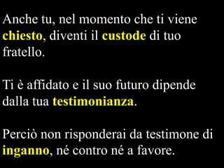 Anche tu, nel momento che ti viene
chiesto, diventi il custode di tuo
fratello.
Ti è affidato e il suo futuro dipende
dalla tua testimonianza.

Perciò non risponderai da testimone di
inganno, né contro né a favore.

 