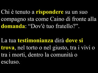 Chi è tenuto a rispondere su un suo
compagno sta come Caino di fronte alla
domanda: “Dov'è tuo fratello?”.

La tua testimonianza dirà dove si
trova, nel torto o nel giusto, tra i vivi o
tra i morti, dentro la comunità o
escluso.

 