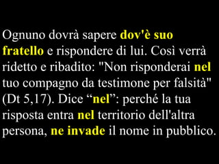 Ognuno dovrà sapere dov'è suo
fratello e rispondere di lui. Così verrà
ridetto e ribadito: "Non risponderai nel
tuo compagno da testimone per falsità"
(Dt 5,17). Dice “nel”: perché la tua
risposta entra nel territorio dell'altra
persona, ne invade il nome in pubblico.

 