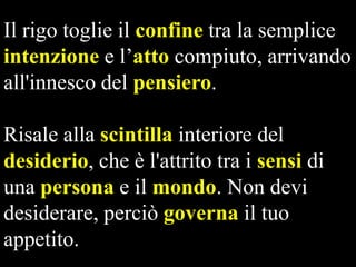 Il rigo toglie il confine tra la semplice
intenzione e l’atto compiuto, arrivando
all'innesco del pensiero.
Risale alla scintilla interiore del
desiderio, che è l'attrito tra i sensi di
una persona e il mondo. Non devi
desiderare, perciò governa il tuo
appetito.

 