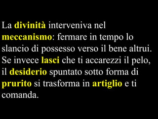 La divinità interveniva nel
meccanismo: fermare in tempo lo
slancio di possesso verso il bene altrui.
Se invece lasci che ti accarezzi il pelo,
il desiderio spuntato sotto forma di
prurito si trasforma in artiglio e ti
comanda.

 