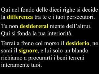 Qui nel fondo delle dieci righe si decide
la differenza tra te e i tuoi persecutori.
Tu non desidererai niente dell’altrui.
Qui si fonda la tua interiorità.
Terrai a freno col morso il desiderio, ne
sarai il signore, e lui solo un blando
richiamo a procurarti i beni terreni
interamente tuoi.

 