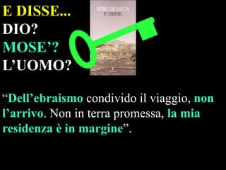 E DISSE...
DIO?
MOSE’?
L’UOMO?
“Dell’ebraismo condivido il viaggio, non
l’arrivo. Non in terra promessa, la mia
residenza è in margine”.

 