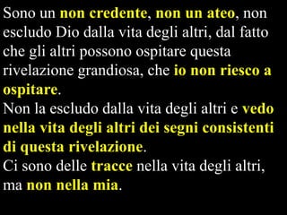 Sono un non credente, non un ateo, non
escludo Dio dalla vita degli altri, dal fatto
che gli altri possono ospitare questa
rivelazione grandiosa, che io non riesco a
ospitare.
Non la escludo dalla vita degli altri e vedo
nella vita degli altri dei segni consistenti
di questa rivelazione.
Ci sono delle tracce nella vita degli altri,
ma non nella mia.

 