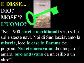 E DISSE...
DIO?
MOSE’?
L’UOMO?
“Nel 1900 ebrei e meridionali sono saliti
sulle stesse navi. Noi di Sud lasciavamo la
miseria, loro le case in fiamme dei
pogrom. Noi ci staccavamo da una patria
amara, loro andavano da un esilio a un
altro”.

 