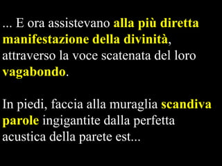 ... E ora assistevano alla più diretta
manifestazione della divinità,
attraverso la voce scatenata del loro
vagabondo.
In piedi, faccia alla muraglia scandiva
parole ingigantite dalla perfetta
acustica della parete est...

 