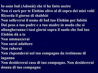 Io sono Iod (Adonài) che ti ha fatto uscire
Non ci sarà per te Elohìm altro al di sopra dei miei volti
Ricorda il giorno di shabbàt
Non solleverai il nome di Iod tuo Elohìm per falsità
Dai peso a tuo padre e a tua madre in modo che si
allungheranno i tuoi giorni sopra il suolo che Iod tuo
Elohìm dà a te
Non ammazzerai
Non sarai adultero
Non ruberai
Non risponderai nel tuo compagno da testimone di
inganno
Non desidererai casa di tuo compagno. Non desidererai
donna di tuo compagno

 