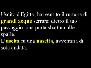 Uscito d'Egitto, hai sentito il rumore di
grandi acque serrarsi dietro il tuo
passaggio, una porta sbattuta alle
spalle.
L’uscita fu una nascita, avventura di
sola andata.

 