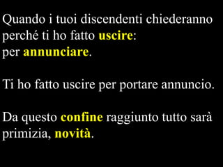Quando i tuoi discendenti chiederanno
perché ti ho fatto uscire:
per annunciare.
Ti ho fatto uscire per portare annuncio.
Da questo confine raggiunto tutto sarà
primizia, novità.

 