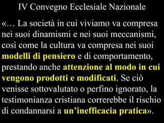 IV Convegno Ecclesiale Nazionale

«… La società in cui viviamo va compresa
nei suoi dinamismi e nei suoi meccanismi,
così come la cultura va compresa nei suoi
modelli di pensiero e di comportamento,
prestando anche attenzione al modo in cui
vengono prodotti e modificati. Se ciò
venisse sottovalutato o perfino ignorato, la
testimonianza cristiana correrebbe il rischio
di condannarsi a un’inefficacia pratica».

 