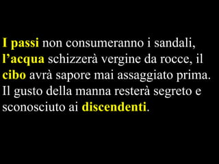 I passi non consumeranno i sandali,
l’acqua schizzerà vergine da rocce, il
cibo avrà sapore mai assaggiato prima.
Il gusto della manna resterà segreto e
sconosciuto ai discendenti.

 