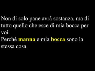 Non di solo pane avrà sostanza, ma di
tutto quello che esce di mia bocca per
voi.
Perché manna e mia bocca sono la
stessa cosa.

 