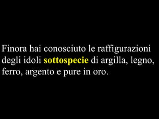 Finora hai conosciuto le raffigurazioni
degli idoli sottospecie di argilla, legno,
ferro, argento e pure in oro.

 