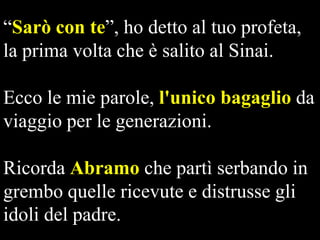 “Sarò con te”, ho detto al tuo profeta,
la prima volta che è salito al Sinai.
Ecco le mie parole, l'unico bagaglio da
viaggio per le generazioni.
Ricorda Abramo che partì serbando in
grembo quelle ricevute e distrusse gli
idoli del padre.

 