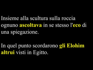 Insieme alla scultura sulla roccia
ognuno ascoltava in se stesso l'eco di
una spiegazione.
In quel punto scordarono gli Elohìm
altrui visti in Egitto.

 
