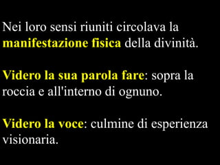 Nei loro sensi riuniti circolava la
manifestazione fisica della divinità.
Videro la sua parola fare: sopra la
roccia e all'interno di ognuno.
Videro la voce: culmine di esperienza
visionaria.

 