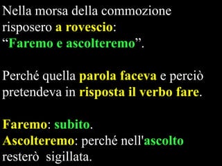 Nella morsa della commozione
risposero a rovescio:
“Faremo e ascolteremo”.
Perché quella parola faceva e perciò
pretendeva in risposta il verbo fare.
Faremo: subito.
Ascolteremo: perché nell'ascolto
resterò sigillata.

 