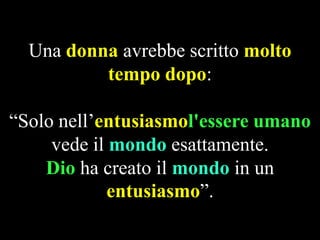 Una donna avrebbe scritto molto
tempo dopo:
“Solo nell’entusiasmol'essere umano
vede il mondo esattamente.
Dio ha creato il mondo in un
entusiasmo”.

 