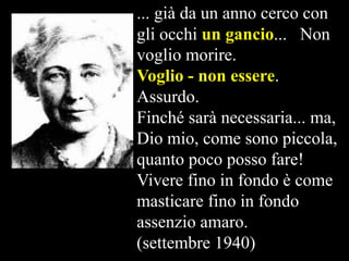 ... già da un anno cerco con
gli occhi un gancio...  Non
voglio morire.
Voglio - non essere.
Assurdo.
Finché sarà necessaria... ma,
Dio mio, come sono piccola,
quanto poco posso fare!
Vivere fino in fondo è come
masticare fino in fondo
assenzio amaro.
(settembre 1940)

 