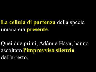 La cellula di partenza della specie
umana era presente.

Quei due primi, Adàm e Havà, hanno
ascoltato l'improvviso silenzio
dell'arresto.

 
