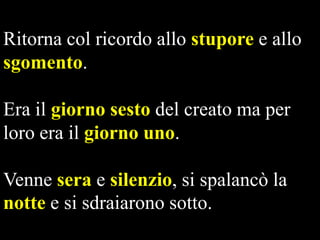 Ritorna col ricordo allo stupore e allo
sgomento.
Era il giorno sesto del creato ma per
loro era il giorno uno.
Venne sera e silenzio, si spalancò la
notte e si sdraiarono sotto.

 