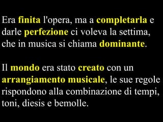 Era finita l'opera, ma a completarla e
darle perfezione ci voleva la settima,
che in musica si chiama dominante.

Il mondo era stato creato con un
arrangiamento musicale, le sue regole
rispondono alla combinazione di tempi,
toni, diesis e bemolle.

 