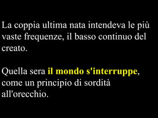 La coppia ultima nata intendeva le più
vaste frequenze, il basso continuo del
creato.

Quella sera il mondo s'interruppe,
come un principio di sordità
all'orecchio.

 