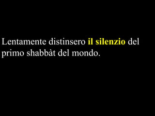 Lentamente distinsero il silenzio del
primo shabbàt del mondo.

 