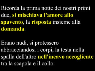 Ricorda la prima notte dei nostri primi
due, si mischiava l'amore allo
spavento, la risposta insieme alla
domanda.
Erano nudi, si protessero
abbracciandosi i corpi, la testa nella
spalla dell'altro nell'incavo accogliente
tra la scapola e il collo.

 