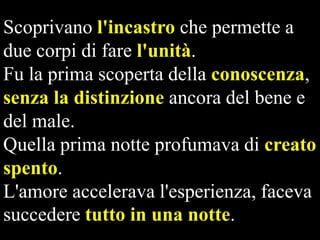 Scoprivano l'incastro che permette a
due corpi di fare l'unità.
Fu la prima scoperta della conoscenza,
senza la distinzione ancora del bene e
del male.
Quella prima notte profumava di creato
spento.
L'amore accelerava l'esperienza, faceva
succedere tutto in una notte.

 