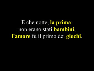 E che notte, la prima:
non erano stati bambini,
l'amore fu il primo dei giochi.

 