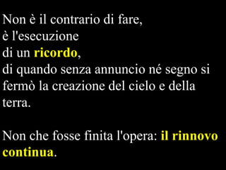 Non è il contrario di fare,
è l'esecuzione
di un ricordo,
di quando senza annuncio né segno si
fermò la creazione del cielo e della
terra.
Non che fosse finita l'opera: il rinnovo
continua.

 