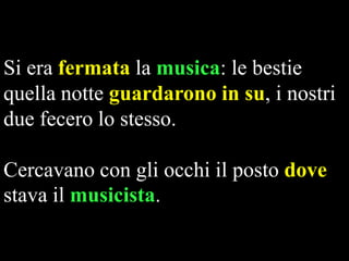 Si era fermata la musica: le bestie
quella notte guardarono in su, i nostri
due fecero lo stesso.
Cercavano con gli occhi il posto dove
stava il musicista.

 