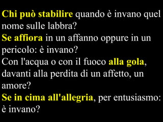 Chi può stabilire quando è invano quel
nome sulle labbra?
Se affiora in un affanno oppure in un
pericolo: è invano?
Con l'acqua o con il fuoco alla gola,
davanti alla perdita di un affetto, un
amore?
Se in cima all'allegria, per entusiasmo:
è invano?

 