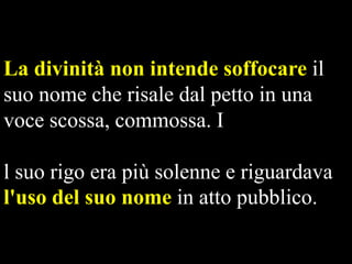 La divinità non intende soffocare il
suo nome che risale dal petto in una
voce scossa, commossa. I
l suo rigo era più solenne e riguardava
l'uso del suo nome in atto pubblico.

 