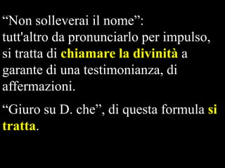 “Non solleverai il nome”:
tutt'altro da pronunciarlo per impulso,
si tratta di chiamare la divinità a
garante di una testimonianza, di
affermazioni.
“Giuro su D. che”, di questa formula si
tratta.

 