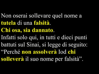 Non oserai sollevare quel nome a
tutela di una falsità.
Chi osa, sia dannato.
Infatti solo qui, in tutti e dieci punti
battuti sul Sinai, si legge di seguito:
“Perché non assolverà Iod chi
solleverà il suo nome per falsità”.

 