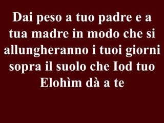 Dai peso a tuo padre e a
tua madre in modo che si
allungheranno i tuoi giorni
sopra il suolo che Iod tuo
Elohìm dà a te

 