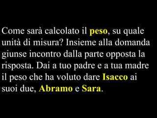 Come sarà calcolato il peso, su quale
unità di misura? Insieme alla domanda
giunse incontro dalla parte opposta la
risposta. Dai a tuo padre e a tua madre
il peso che ha voluto dare Isacco ai
suoi due, Abramo e Sara.

 