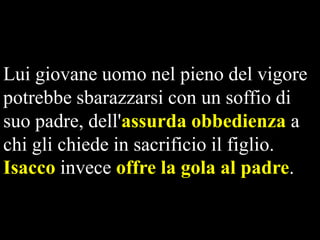 Lui giovane uomo nel pieno del vigore
potrebbe sbarazzarsi con un soffio di
suo padre, dell'assurda obbedienza a
chi gli chiede in sacrificio il figlio.
Isacco invece offre la gola al padre.

 