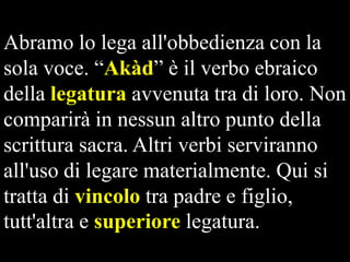 Abramo lo lega all'obbedienza con la
sola voce. “Akàd” è il verbo ebraico
della legatura avvenuta tra di loro. Non
comparirà in nessun altro punto della
scrittura sacra. Altri verbi serviranno
all'uso di legare materialmente. Qui si
tratta di vincolo tra padre e figlio,
tutt'altra e superiore legatura.

 