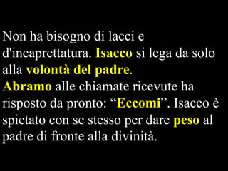 Non ha bisogno di lacci e
d'incaprettatura. Isacco si lega da solo
alla volontà del padre.
Abramo alle chiamate ricevute ha
risposto da pronto: “Eccomi”. Isacco è
spietato con se stesso per dare peso al
padre di fronte alla divinità.

 