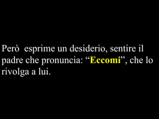 Però esprime un desiderio, sentire il
padre che pronuncia: “Eccomi”, che lo
rivolga a lui.

 