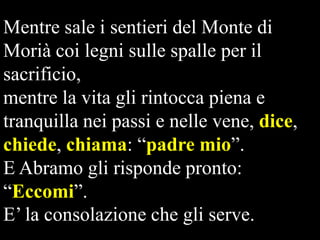 Mentre sale i sentieri del Monte di
Morià coi legni sulle spalle per il
sacrificio,
mentre la vita gli rintocca piena e
tranquilla nei passi e nelle vene, dice,
chiede, chiama: “padre mio”.
E Abramo gli risponde pronto:
“Eccomi”.
E’ la consolazione che gli serve.

 