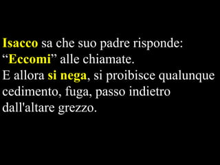 Isacco sa che suo padre risponde:
“Eccomi” alle chiamate.
E allora si nega, si proibisce qualunque
cedimento, fuga, passo indietro
dall'altare grezzo.

 