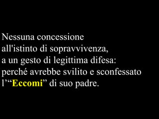 Nessuna concessione
all'istinto di sopravvivenza,
a un gesto di legittima difesa:
perché avrebbe svilito e sconfessato
l’“Eccomi” di suo padre.

 