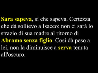 Sara sapeva, sì che sapeva. Certezza
che dà sollievo a Isacco: non ci sarà lo
strazio di sua madre al ritorno di
Abramo senza figlio. Così dà peso a
lei, non la diminuisce a serva tenuta
all'oscuro.

 